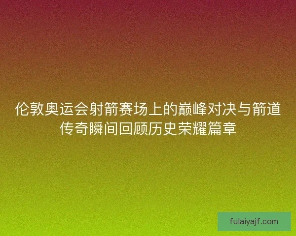 伦敦奥运会射箭赛场上的巅峰对决与箭道传奇瞬间回顾历史荣耀篇章