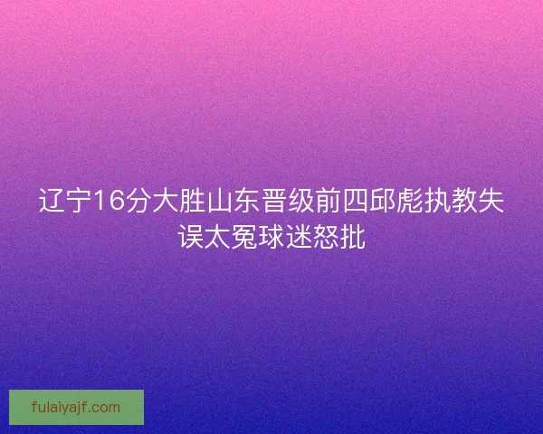 辽宁16分大胜山东晋级前四邱彪执教失误太冤球迷怒批